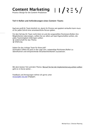 ! 
! 
Egal wie groß Ihr Team letztlich ist, damit ihr Prozess wie geplant verlaufen kann muss 
es für jeden Schritt eine verantwortliche Person geben. 
!F 
ür den Fall das Ihr Team recht klein ist und die vorgestellten Positionen/Rollen ihre 
Möglichkeiten übersteigen, sollten Sie vor allem auf zwei Eigenschaften achten, die 
jedes Teammitglied mitbringen sollten: 
★ Leidenschaft für das Thema 
★ Erfahrung 
! 
Haben Sie das richtige Team für Ihren Job? 
Zumindest sollten Sie jetzt in der Lage sein, notwendige Positionen/Rollen zu 
identifizieren und entsprechende Verantwortlichkeiten zuzuweisen. 
!!!!!!! 
Mit dem letzten Teil und dem Thema: Worauf Sie bei der Implementierung achten sollten 
geht es in Kürze weiter… 
!!F 
eedback und Anregungen nehme ich gerne unter 
m.kurz@hi-res.net entgegen. 
Michael Kurz / Director Planning 
Content Marketing 
Prozess-Design für die Content-Produktion 
!!! 
Teil 4: Rollen und Anforderungen eines Content-Teams 
