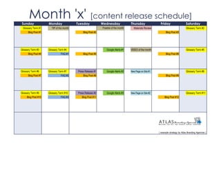 Sunday
       Month 'x' [content release schedule]
                     Monday               Tuesday            Wednesday              Thursday               Friday                   Saturday
 Glossary Term #1      TIP of the month                      Freebie of the month     Materials Review                              Glossary Term #2
      Blog Post #1                            Blog Post #2                                                      Blog Post #3




Glossary Term #3     Glossary Term #4                           Google Alerts #1    VIDEO of the month                              Glossary Term #5
      Blog Post #4              FAQ #1        Blog Post #5                                                      Blog Post #6




Glossary Term #6     Glossary Term #7     Press Release #1      Google Alerts #2    New Page on Site #1                             Glossary Term #8
      Blog Post #7              FAQ #2        Blog Post #8                                                      Blog Post #9




Glossary Term #9     Glossary Term #10    Press Release #2      Google Alerts #3    New Page on Site #2                             Glossary Term #11
     Blog Post #10              FAQ #3       Blog Post #11                                                     Blog Post #12




                                                                                                          | example strategy by Atlas Branding Agencies |
 