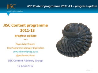 JISC Content programme 2011-13 – progress update




JISC Content programme
         2011-13
        progress update
                ***
         Paola Marchionni
 JISC Programme Manager Digitisation
       p.marchionni@jisc.ac.uk
         @paolamarchionni

  JISC Content Advisory Group
          12 April 2012
                                                           | Slide 1
 