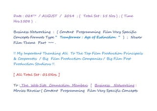 Date : 024TH / AUGUST / 2014 ; ( Total Set : 15 Nos ) ; ( Time
Hrs.1508 ) .
Business Networking : ( Content Programming Film Very Specific
Concepts Formats Type “ Tranformer : Age of Extinction “ ) ; Newer
Film Theme Part ~~ .
!! My Important Thanking All To The Top Film Production Principals
& Corporates / Big Film Production Companies / Big Film Post
Production Studious !!.
[ All Total Set : 015Nos. ]
To : The Web Site Connection Members [ Business Networking :
Movies Reveiw ( Content Programming Film Very Specific Concepts
 