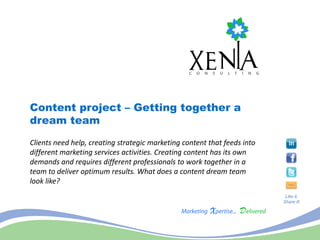 Content project – Getting together a
dream team
Clients need help, creating strategic marketing content that feeds into
different marketing services activities. Creating content has its own
demands and requires different professionals to work together in a
team to deliver optimum results. What does a content dream team
look like?
                                                                           Like it,
                                                                          Share it!
 