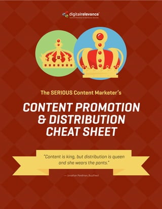 CONTENT PROMOTION & DISTRIBUTION CHEAT SHEET | PG.1FOLLOW US & SHARE
Content Promotion & Distribution Services
The SERIOUS Content Marketer’s
CONTENT PROMOTION
& DISTRIBUTION
CHEAT SHEET
“Content is king, but distribution is queen
and she wears the pants.”
— Jonathan Perelman, BuzzFeed
Content Promotion & Distribution Services
 