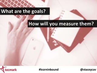 #learninbound @staceycav
What are the goals?
How will you measure them?
 