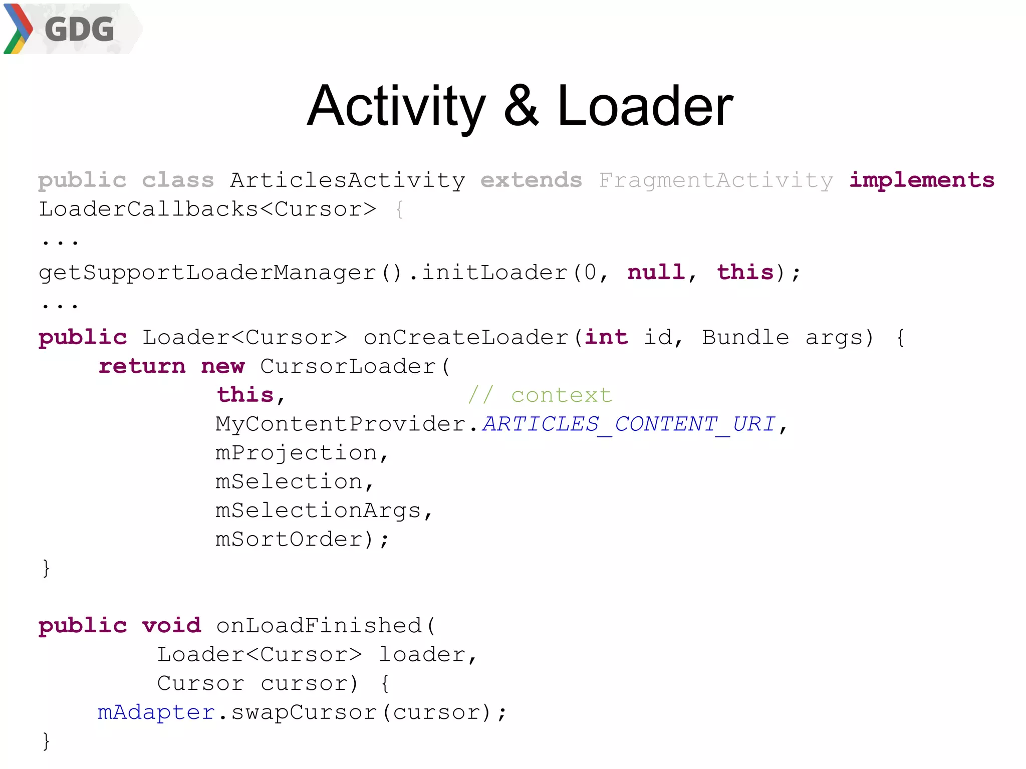 Activity & Loader
public class ArticlesActivity extends FragmentActivity implements
LoaderCallbacks<Cursor> {
...
getSupportLoaderManager().initLoader(0, null, this);
...
public Loader<Cursor> onCreateLoader(int id, Bundle args) {
    return new CursorLoader(
            this,            // context
            MyContentProvider.ARTICLES_CONTENT_URI,
            mProjection,
            mSelection,
            mSelectionArgs,
            mSortOrder);
}

public void onLoadFinished(
        Loader<Cursor> loader,
        Cursor cursor) {
    mAdapter.swapCursor(cursor);
}
 
