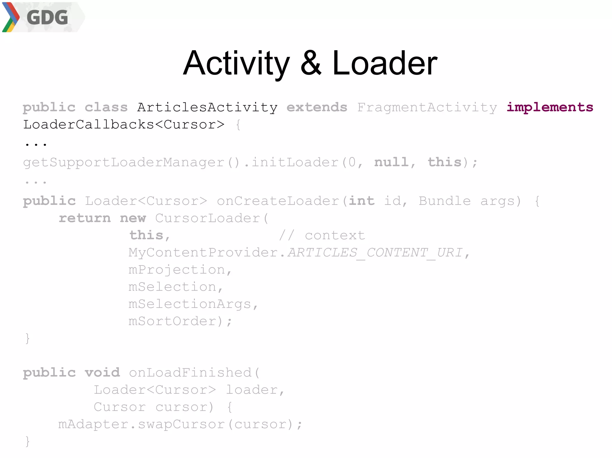 Activity & Loader
public class ArticlesActivity extends FragmentActivity implements
LoaderCallbacks<Cursor> {
...
getSupportLoaderManager().initLoader(0, null, this);
...
public Loader<Cursor> onCreateLoader(int id, Bundle args) {
    return new CursorLoader(
            this,            // context
            MyContentProvider.ARTICLES_CONTENT_URI,
            mProjection,
            mSelection,
            mSelectionArgs,
            mSortOrder);
}

public void onLoadFinished(
        Loader<Cursor> loader,
        Cursor cursor) {
    mAdapter.swapCursor(cursor);
}
 