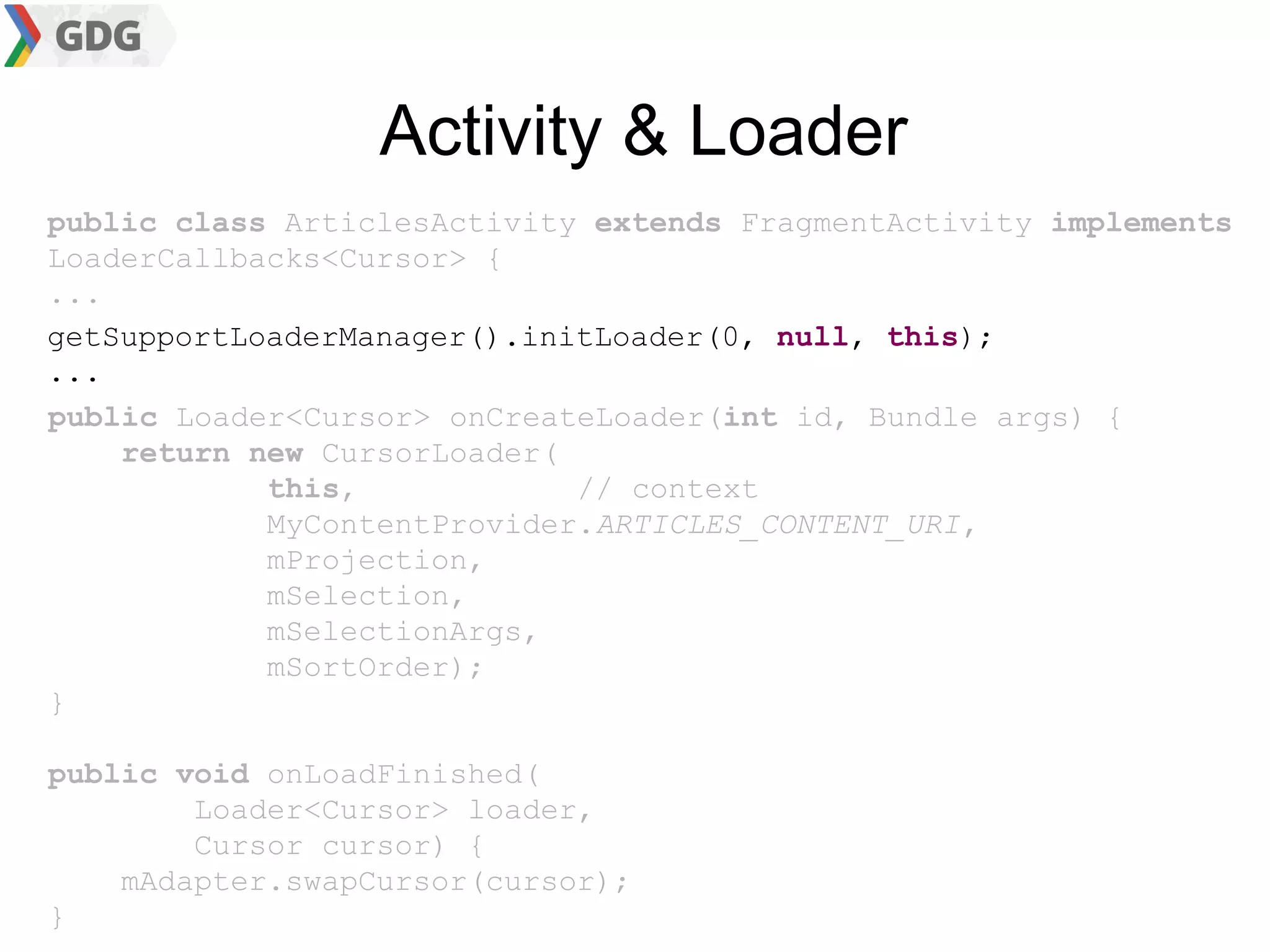 Activity & Loader
public class ArticlesActivity extends FragmentActivity implements
LoaderCallbacks<Cursor> {
...
getSupportLoaderManager().initLoader(0, null, this);
...
public Loader<Cursor> onCreateLoader(int id, Bundle args) {
    return new CursorLoader(
            this,            // context
            MyContentProvider.ARTICLES_CONTENT_URI,
            mProjection,
            mSelection,
            mSelectionArgs,
            mSortOrder);
}

public void onLoadFinished(
        Loader<Cursor> loader,
        Cursor cursor) {
    mAdapter.swapCursor(cursor);
}
 
