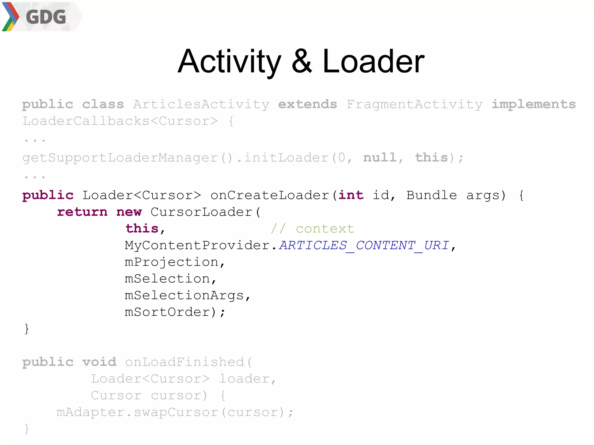 Activity & Loader
public class ArticlesActivity extends FragmentActivity implements
LoaderCallbacks<Cursor> {
...
getSupportLoaderManager().initLoader(0, null, this);
...
public Loader<Cursor> onCreateLoader(int id, Bundle args) {
    return new CursorLoader(
            this,            // context
            MyContentProvider.ARTICLES_CONTENT_URI,
            mProjection,
            mSelection,
            mSelectionArgs,
            mSortOrder);
}

public void onLoadFinished(
        Loader<Cursor> loader,
        Cursor cursor) {
    mAdapter.swapCursor(cursor);
}
 