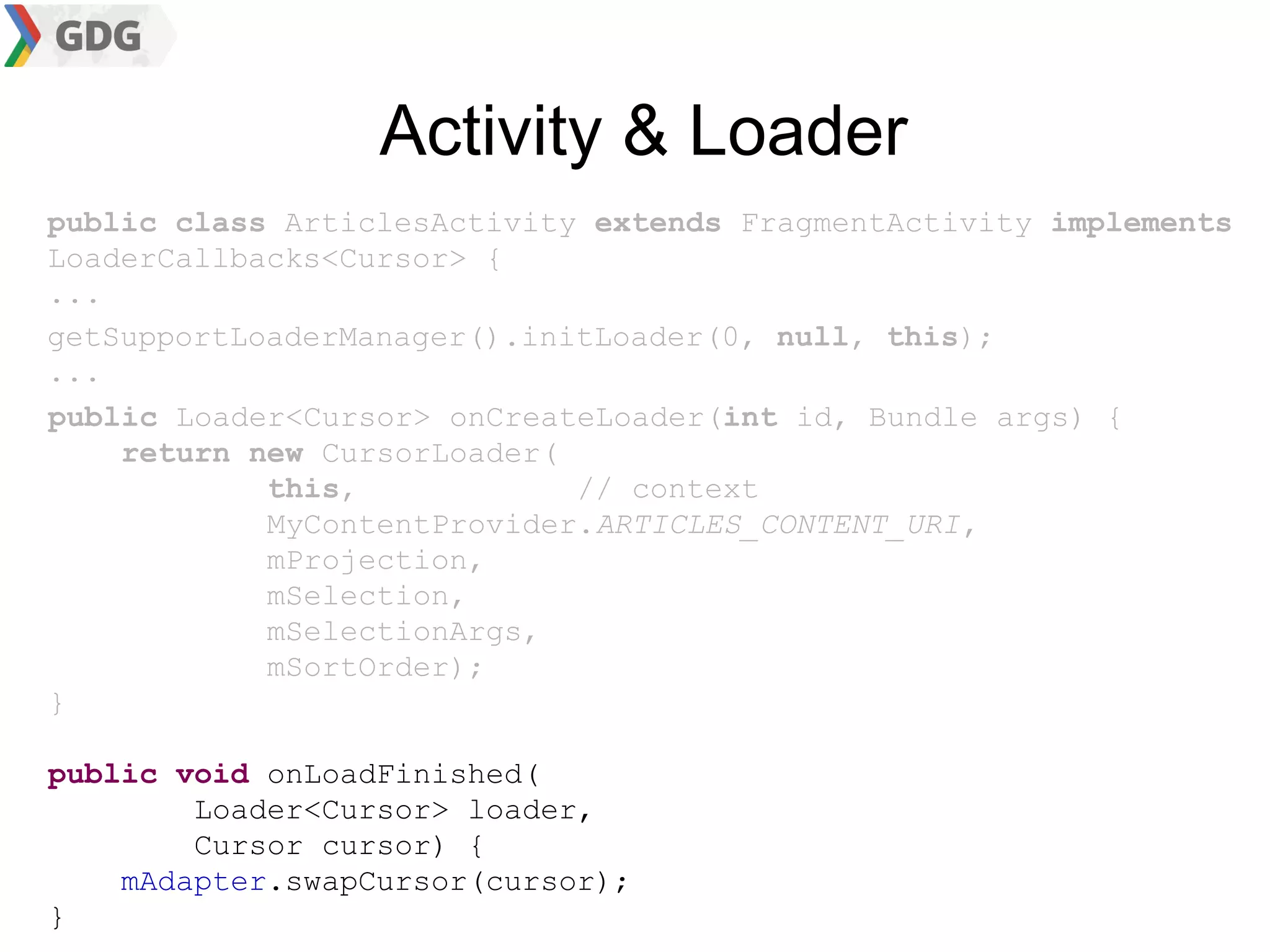 Activity & Loader
public class ArticlesActivity extends FragmentActivity implements
LoaderCallbacks<Cursor> {
...
getSupportLoaderManager().initLoader(0, null, this);
...
public Loader<Cursor> onCreateLoader(int id, Bundle args) {
    return new CursorLoader(
            this,            // context
            MyContentProvider.ARTICLES_CONTENT_URI,
            mProjection,
            mSelection,
            mSelectionArgs,
            mSortOrder);
}

public void onLoadFinished(
        Loader<Cursor> loader,
        Cursor cursor) {
    mAdapter.swapCursor(cursor);
}
 