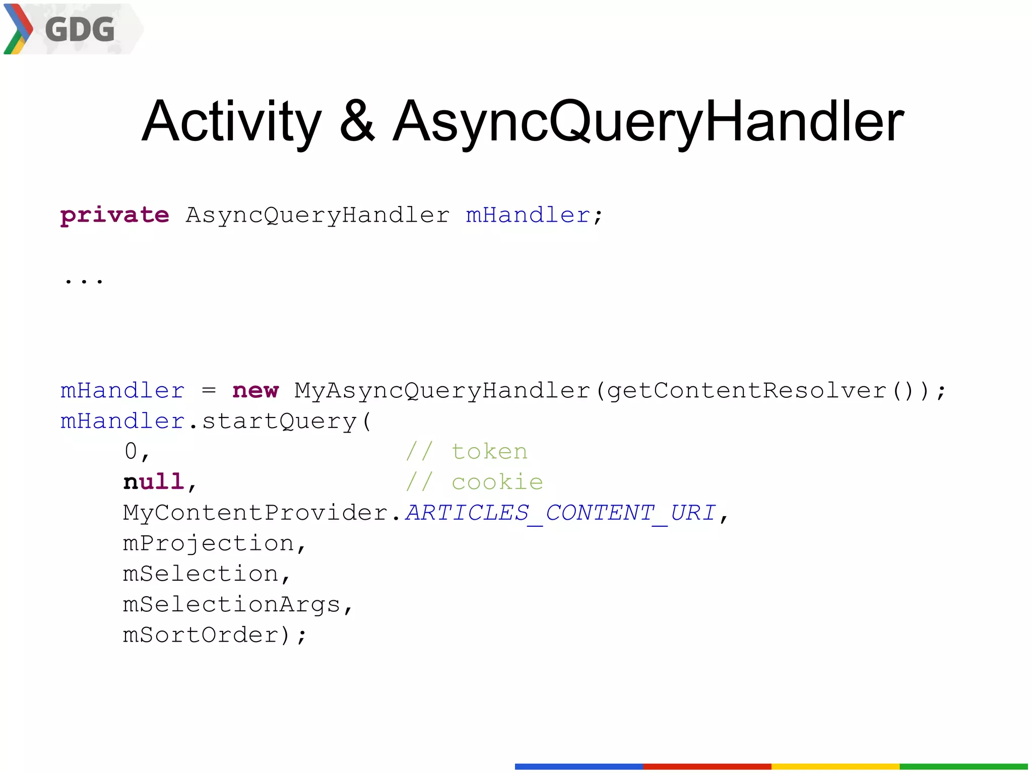 Activity & AsyncQueryHandler
private AsyncQueryHandler mHandler;

...



mHandler = new MyAsyncQueryHandler(getContentResolver());
mHandler.startQuery(
    0,                // token
    null,             // cookie
    MyContentProvider.ARTICLES_CONTENT_URI,
    mProjection,
    mSelection,
    mSelectionArgs,
    mSortOrder);
 