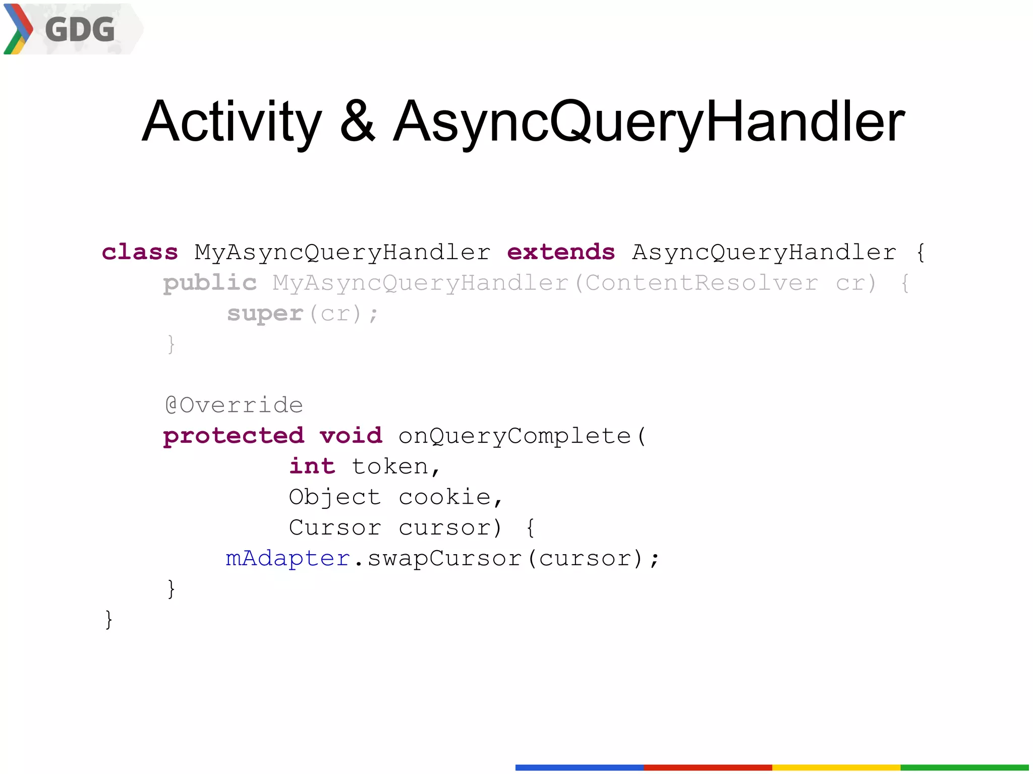 Activity & AsyncQueryHandler

class MyAsyncQueryHandler extends AsyncQueryHandler {
    public MyAsyncQueryHandler(ContentResolver cr) {
        super(cr);
    }

    @Override
    protected void onQueryComplete(
            int token,
            Object cookie,
            Cursor cursor) {
        mAdapter.swapCursor(cursor);
    }
}
 