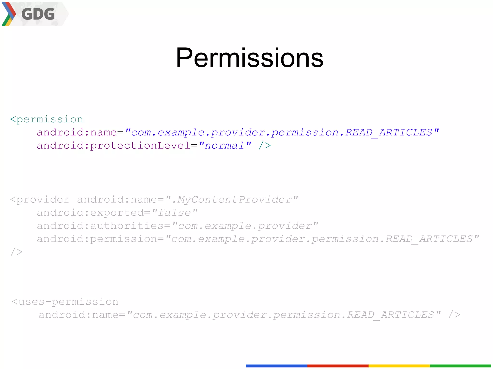 Permissions

<permission
    android:name="com.example.provider.permission.READ_ARTICLES"
    android:protectionLevel="normal" />



<provider android:name=".MyContentProvider"
    android:exported="false"
    android:authorities="com.example.provider"
    android:permission="com.example.provider.permission.READ_ARTICLES"
/>



<uses-permission
    android:name="com.example.provider.permission.READ_ARTICLES" />
 