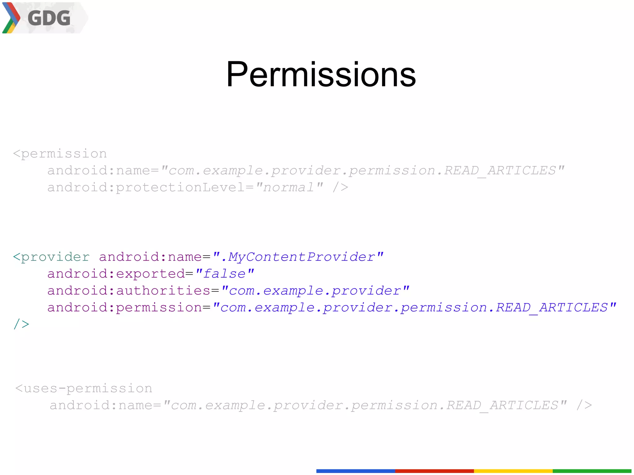 Permissions

<permission
    android:name="com.example.provider.permission.READ_ARTICLES"
    android:protectionLevel="normal" />



<provider android:name=".MyContentProvider"
    android:exported="false"
    android:authorities="com.example.provider"
    android:permission="com.example.provider.permission.READ_ARTICLES"
/>



<uses-permission
    android:name="com.example.provider.permission.READ_ARTICLES" />
 