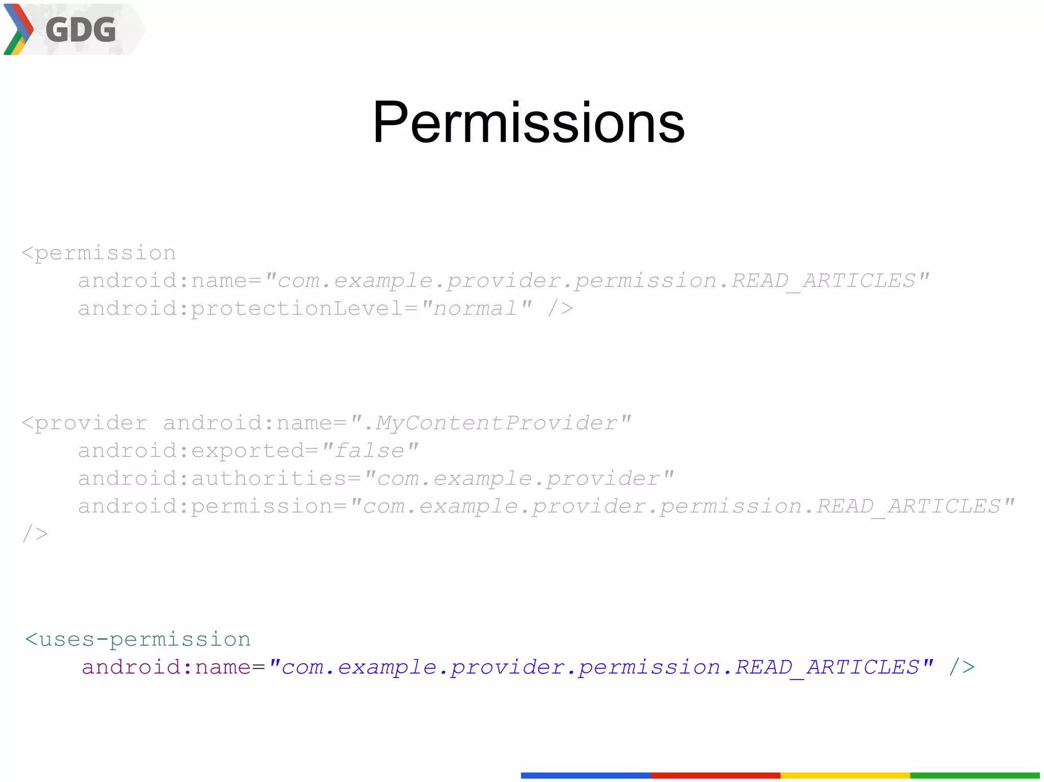 Permissions

<permission
    android:name="com.example.provider.permission.READ_ARTICLES"
    android:protectionLevel="normal" />



<provider android:name=".MyContentProvider"
    android:exported="false"
    android:authorities="com.example.provider"
    android:permission="com.example.provider.permission.READ_ARTICLES"
/>



<uses-permission
    android:name="com.example.provider.permission.READ_ARTICLES" />
 