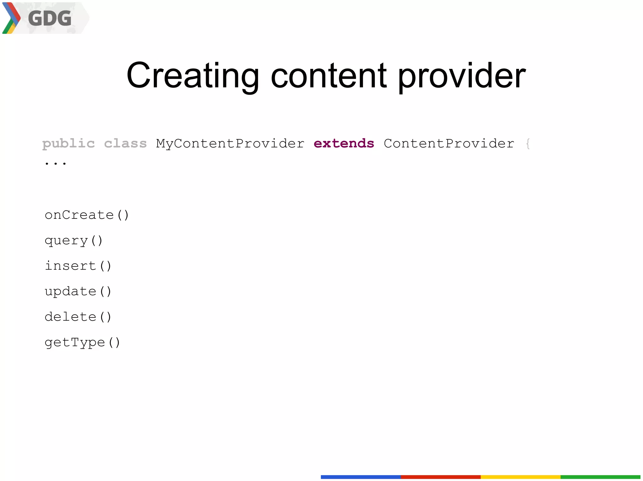 Creating content provider
public class MyContentProvider extends ContentProvider {
...


onCreate()
query()
insert()
update()
delete()
getType()
 