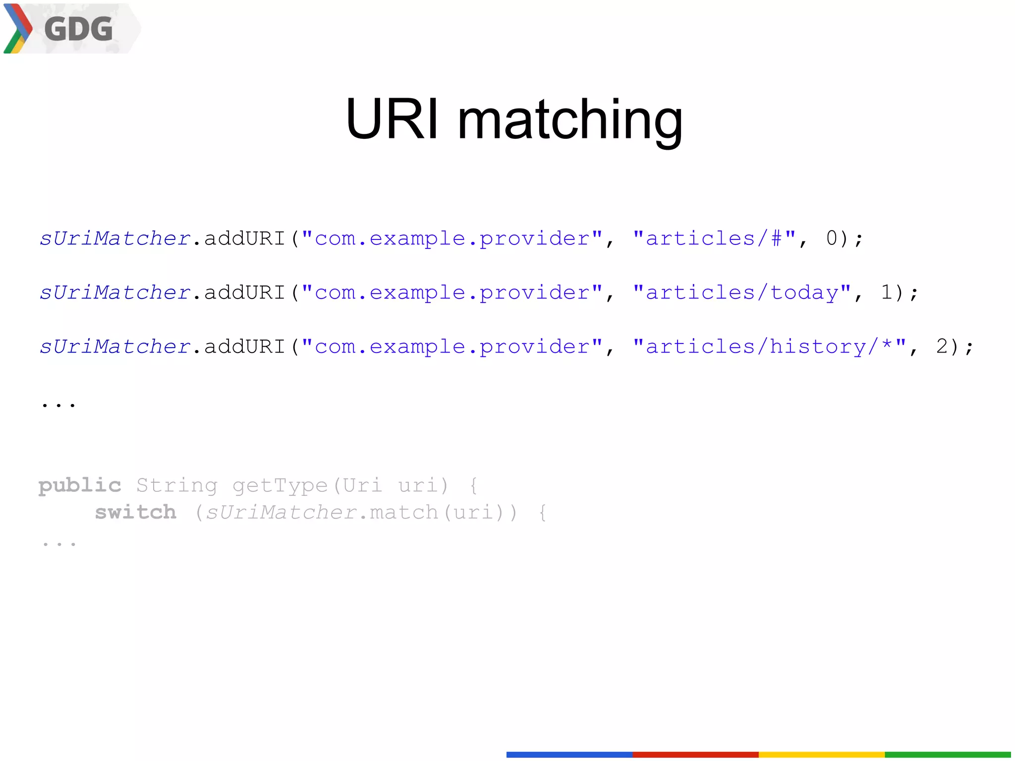 URI matching
sUriMatcher.addURI("com.example.provider", "articles/#", 0);

sUriMatcher.addURI("com.example.provider", "articles/today", 1);

sUriMatcher.addURI("com.example.provider", "articles/history/*", 2);

...


public String getType(Uri uri) {
    switch (sUriMatcher.match(uri)) {
...
 