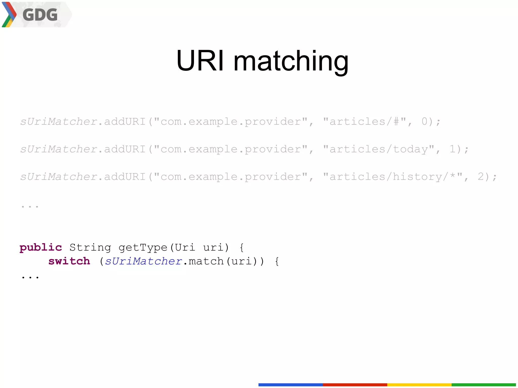 URI matching
sUriMatcher.addURI("com.example.provider", "articles/#", 0);

sUriMatcher.addURI("com.example.provider", "articles/today", 1);

sUriMatcher.addURI("com.example.provider", "articles/history/*", 2);

...


public String getType(Uri uri) {
    switch (sUriMatcher.match(uri)) {
...
 