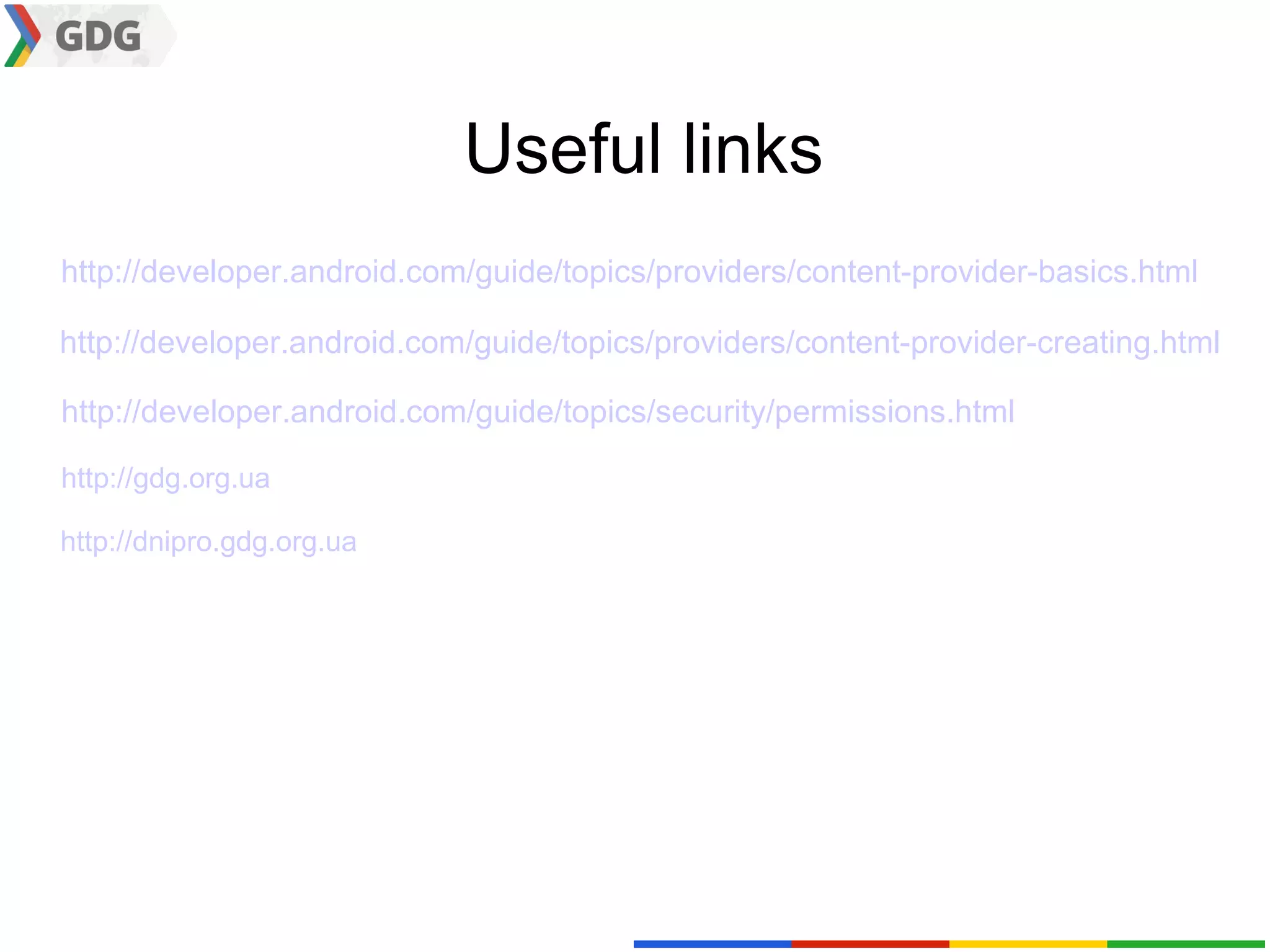 Useful links
http://developer.android.com/guide/topics/providers/content-provider-basics.html

http://developer.android.com/guide/topics/providers/content-provider-creating.html

http://developer.android.com/guide/topics/security/permissions.html

http://gdg.org.ua

http://dnipro.gdg.org.ua
 