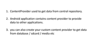 1. ContentProvider used to get data from central repository.
2. Android application contains content provider to provide
data to other applications.
3. you can also create your custom content provider to get data
from database / sdcard / media etc
 
