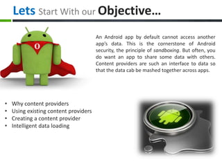 Lets Start With our Objective…
An Android app by default cannot access another
app’s data. This is the cornerstone of Android
security, the principle of sandboxing. But often, you
do want an app to share some data with others.
Content providers are such an interface to data so
that the data cab be mashed together across apps.
• Why content providers
• Using existing content providers
• Creating a content provider
• Intelligent data loading
 