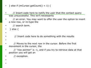 • } else if (mCursor.getCount() < 1) {
• // Insert code here to notify the user that the contact query
was unsuccessful. This isn’t necessarily
• // an error. You may want to offer the user the option to insert
a new row, or re-type the
• // search term.
• } else {
•
• // Insert code here to do something with the results
•
• // Moves to the next row in the cursor. Before the first
movement in the cursor, the
• // "row pointer" is -1, and if you try to retrieve data at that
position you will get an
• // exception.
•
•
 