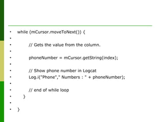 • while (mCursor.moveToNext()) {
•
• // Gets the value from the column.
•
• phoneNumber = mCursor.getString(index);
•
• // Show phone number in Logcat
• Log.i("Phone"," Numbers : " + phoneNumber);
•
• // end of while loop
• }
•
• }
 