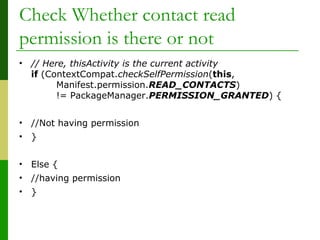 Check Whether contact read
permission is there or not
• // Here, thisActivity is the current activity
if (ContextCompat.checkSelfPermission(this,
Manifest.permission.READ_CONTACTS)
!= PackageManager.PERMISSION_GRANTED) {
• //Not having permission
• }
• Else {
• //having permission
• }
 