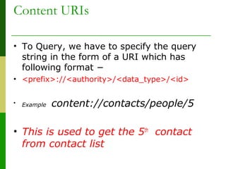 Content URIs
• To Query, we have to specify the query
string in the form of a URI which has
following format −
• <prefix>://<authority>/<data_type>/<id>
• Example content://contacts/people/5
• This is used to get the 5th
contact
from contact list
 