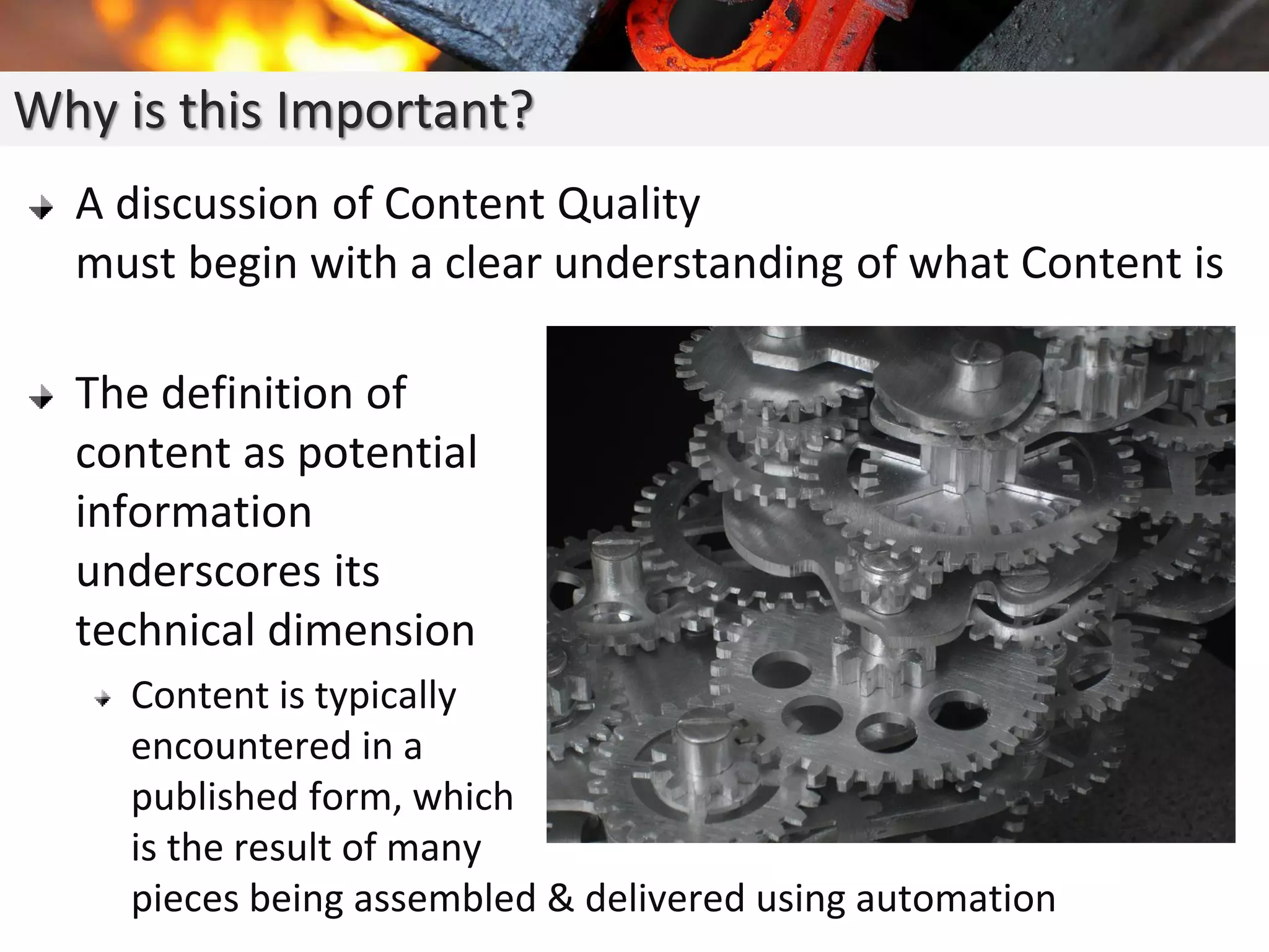 Why is this Important?
A discussion of Content Quality
must begin with a clear understanding of what Content is
The definition of
content as potential
information
underscores its
technical dimension
Content is typically
encountered in a
published form, which
is the result of many
pieces being assembled & delivered using automation
 
