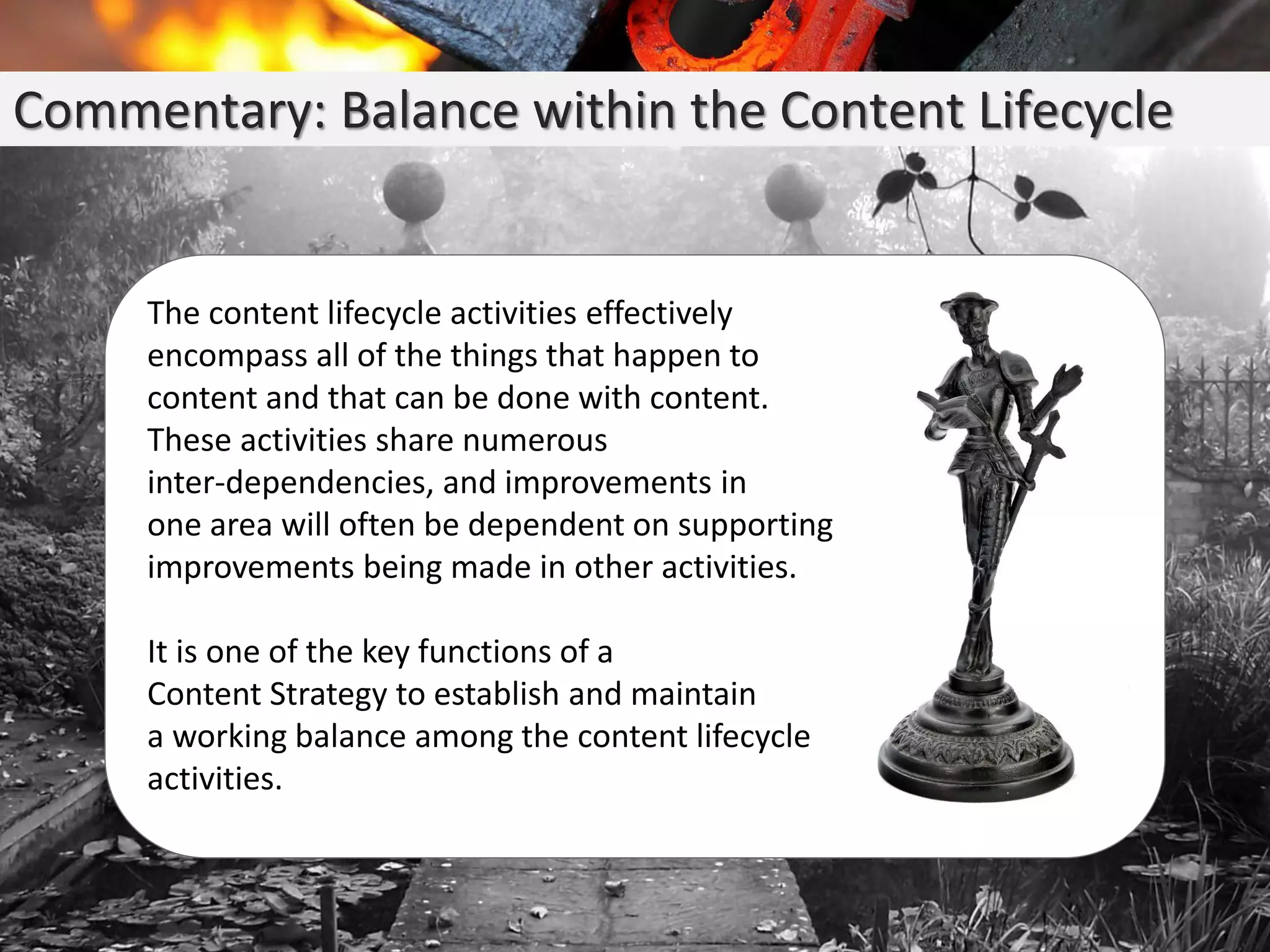 Commentary: Balance within the Content Lifecycle
The content lifecycle activities effectively
encompass all of the things that happen to
content and that can be done with content.
These activities share numerous
inter-dependencies, and improvements in
one area will often be dependent on supporting
improvements being made in other activities.
It is one of the key functions of a
Content Strategy to establish and maintain
a working balance among the content lifecycle
activities.
 
