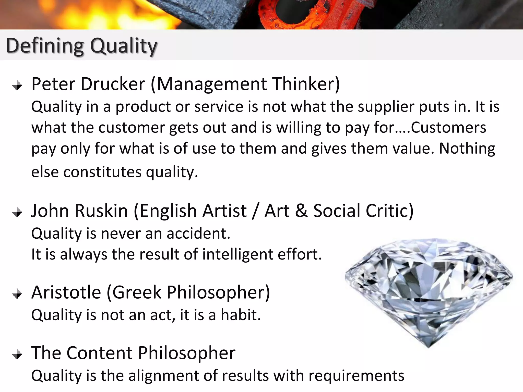 Peter Drucker (Management Thinker)
Quality in a product or service is not what the supplier puts in. It is
what the customer gets out and is willing to pay for….Customers
pay only for what is of use to them and gives them value. Nothing
else constitutes quality.
John Ruskin (English Artist / Art & Social Critic)
Quality is never an accident.
It is always the result of intelligent effort.
Aristotle (Greek Philosopher)
Quality is not an act, it is a habit.
The Content Philosopher
Quality is the alignment of results with requirements
Defining Quality
 