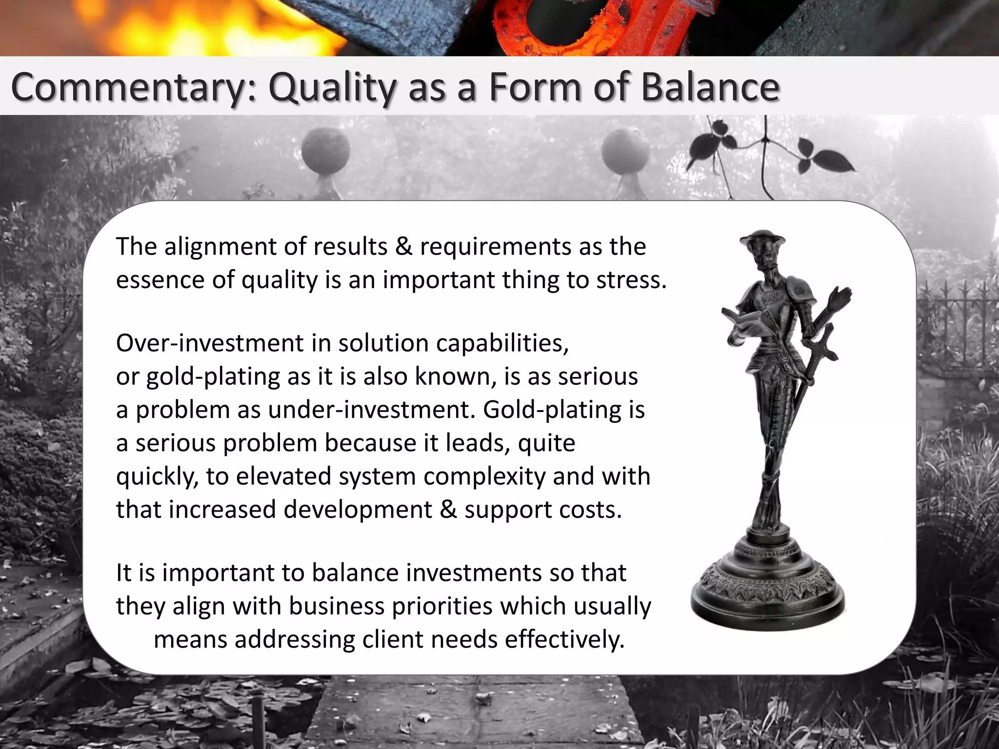 Commentary: Quality as a Form of Balance
The alignment of results & requirements as the
essence of quality is an important thing to stress.
Over-investment in solution capabilities,
or gold-plating as it is also known, is as serious
a problem as under-investment. Gold-plating is
a serious problem because it leads, quite
quickly, to elevated system complexity and with
that increased development & support costs.
It is important to balance investments so that
they align with business priorities which usually
means addressing client needs effectively.
 