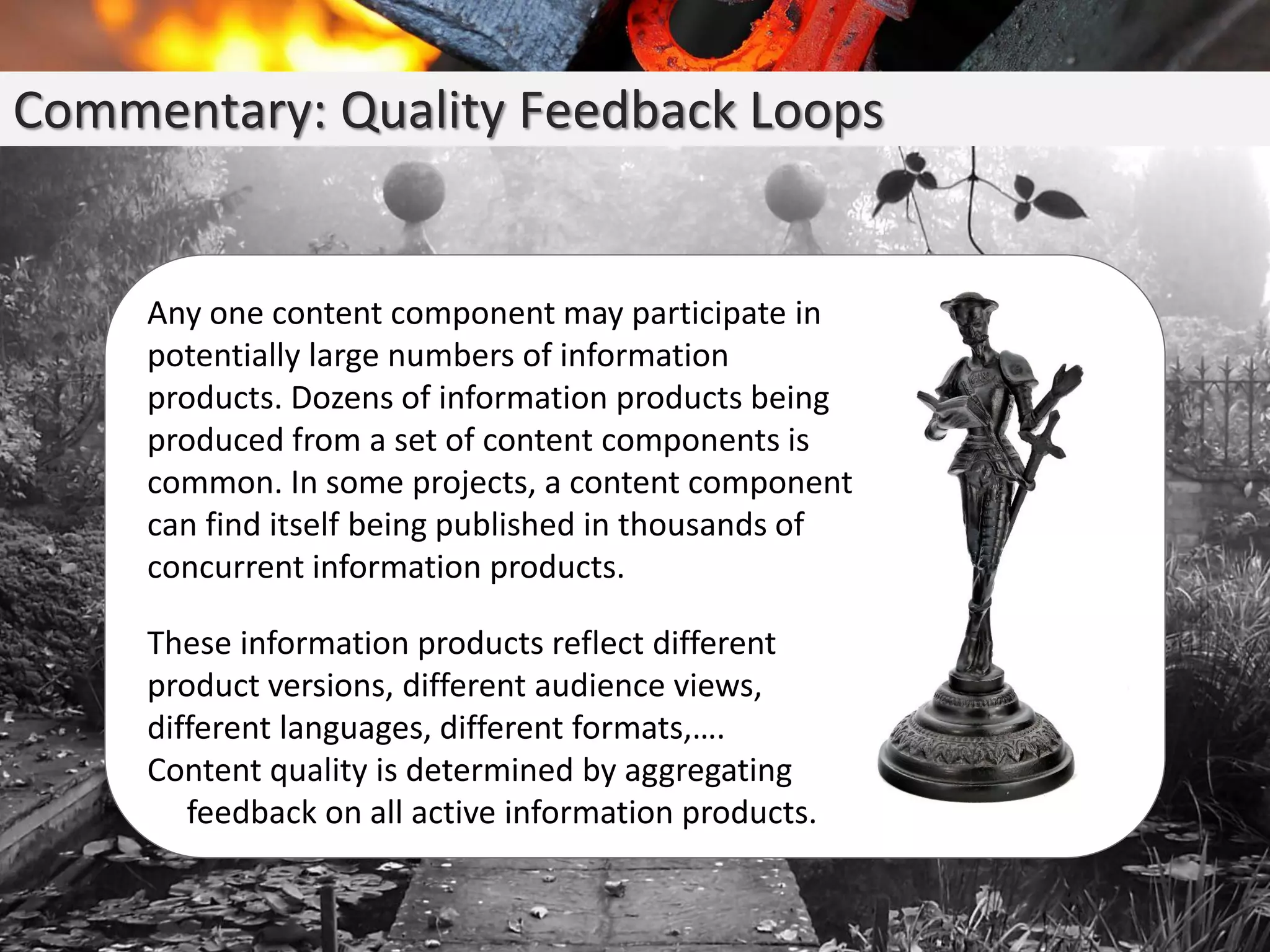 Commentary: Quality Feedback Loops
Any one content component may participate in
potentially large numbers of information
products. Dozens of information products being
produced from a set of content components is
common. In some projects, a content component
can find itself being published in thousands of
concurrent information products.
These information products reflect different
product versions, different audience views,
different languages, different formats,….
Content quality is determined by aggregating
feedback on all active information products.
 