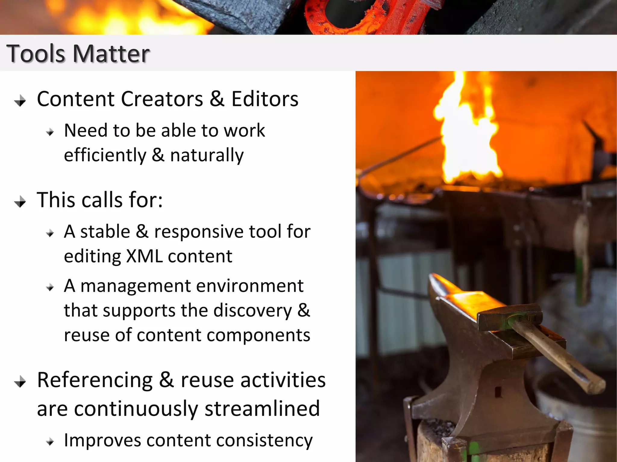 Content Creators & Editors
Need to be able to work
efficiently & naturally
This calls for:
A stable & responsive tool for
editing XML content
A management environment
that supports the discovery &
reuse of content components
Referencing & reuse activities
are continuously streamlined
Improves content consistency
Tools Matter
 