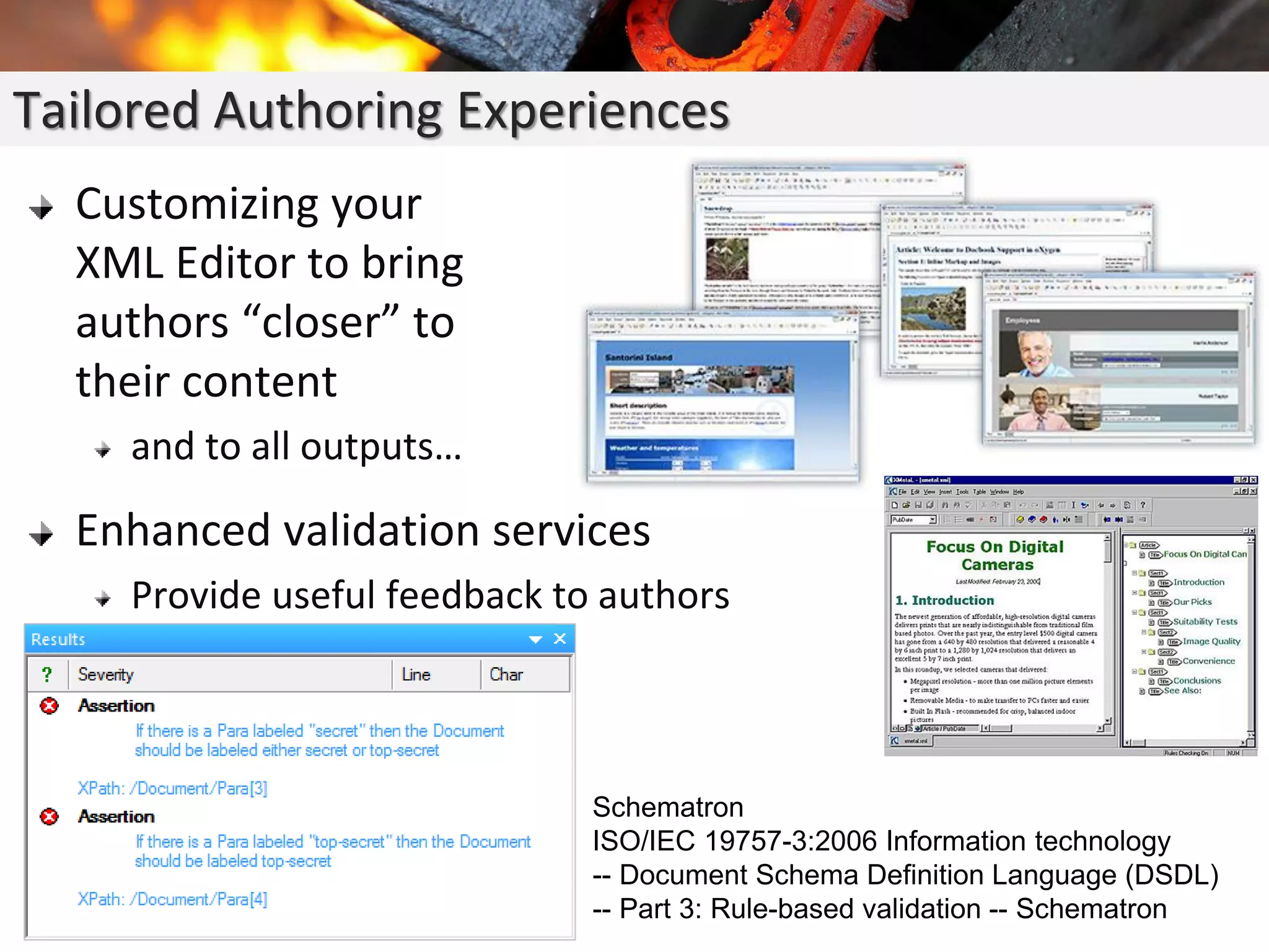 Customizing your
XML Editor to bring
authors “closer” to
their content
and to all outputs…
Enhanced validation services
Provide useful feedback to authors
Tailored Authoring Experiences
Schematron
ISO/IEC 19757-3:2006 Information technology
-- Document Schema Definition Language (DSDL)
-- Part 3: Rule-based validation -- Schematron
 
