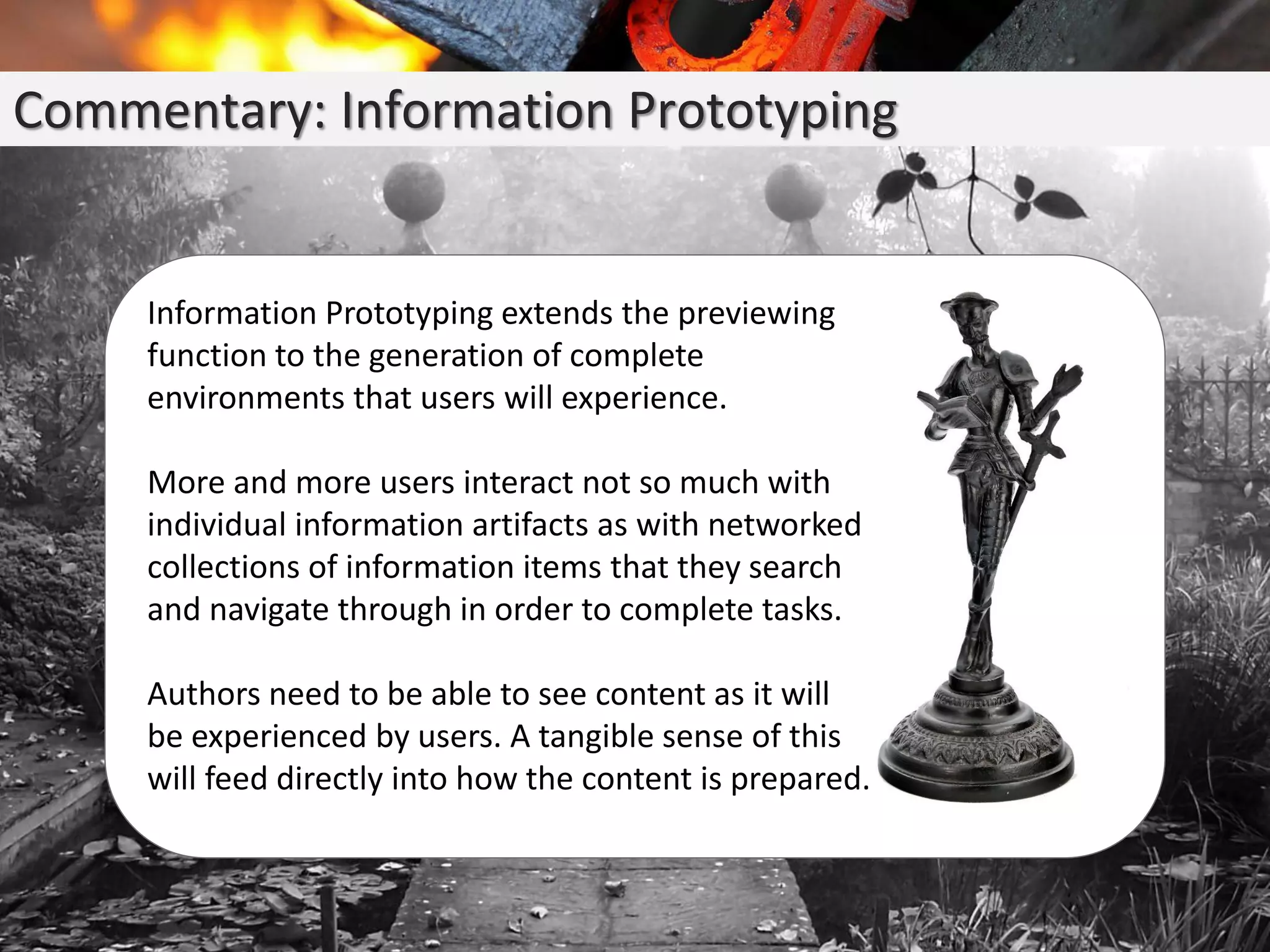 Commentary: Information Prototyping
Information Prototyping extends the previewing
function to the generation of complete
environments that users will experience.
More and more users interact not so much with
individual information artifacts as with networked
collections of information items that they search
and navigate through in order to complete tasks.
Authors need to be able to see content as it will
be experienced by users. A tangible sense of this
will feed directly into how the content is prepared.
 