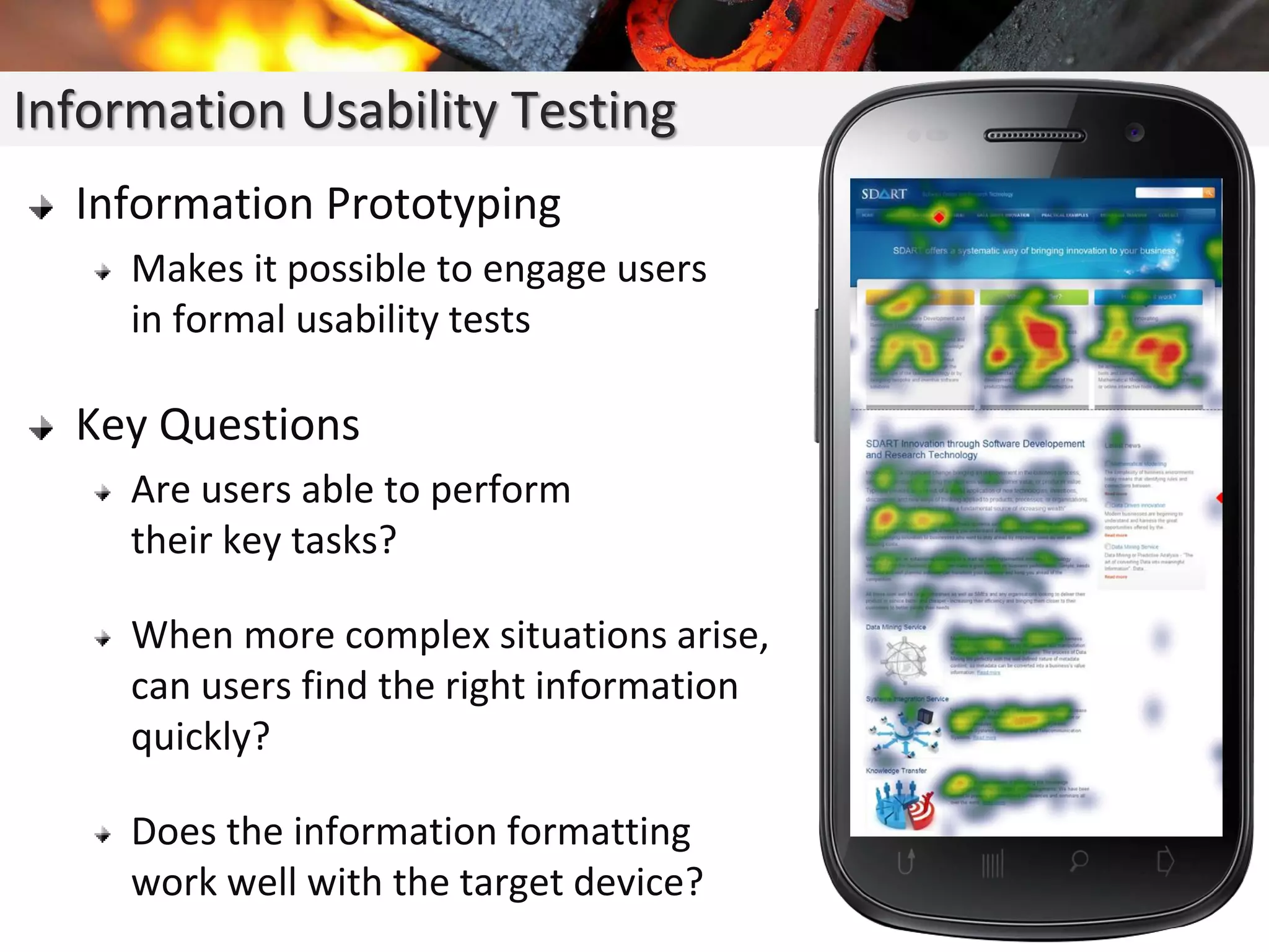 Information Prototyping
Makes it possible to engage users
in formal usability tests
Key Questions
Are users able to perform
their key tasks?
When more complex situations arise,
can users find the right information
quickly?
Does the information formatting
work well with the target device?
Information Usability Testing
 