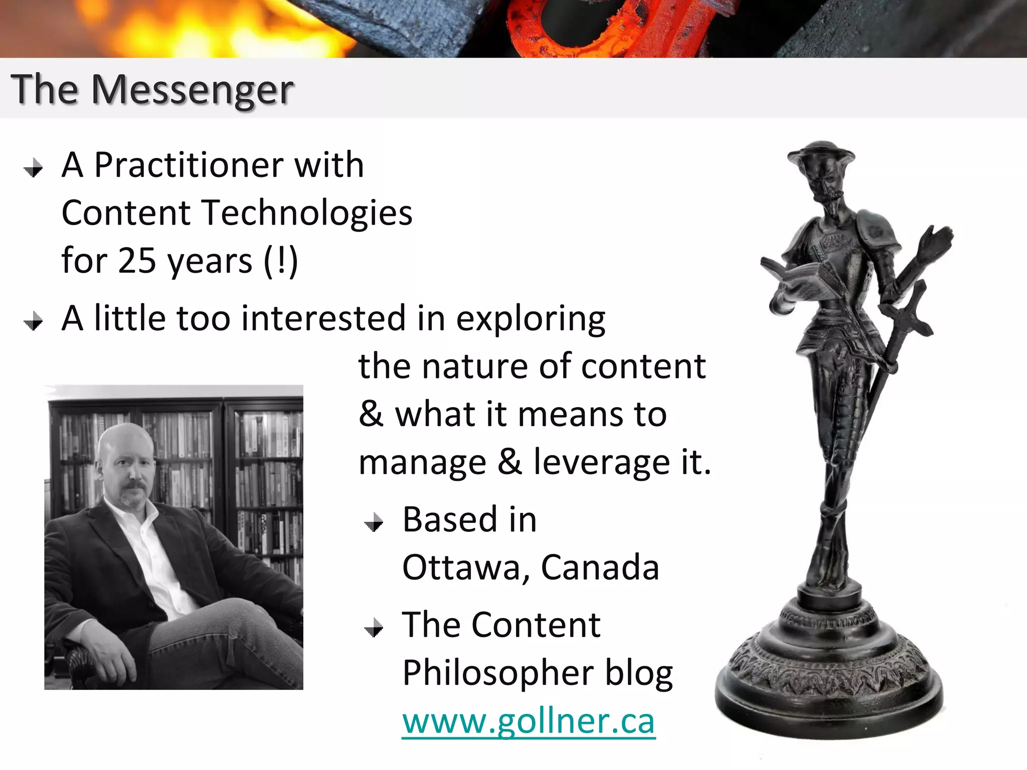 A Practitioner with
Content Technologies
for 25 years (!)
A little too interested in exploring
the nature of content
& what it means to
manage & leverage it.
Based in
Ottawa, Canada
The Content
Philosopher blog
www.gollner.ca
The Messenger
 
