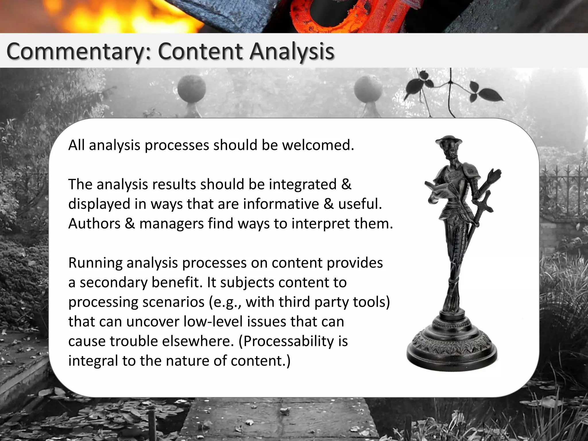 Commentary: Content Analysis
All analysis processes should be welcomed.
The analysis results should be integrated &
displayed in ways that are informative & useful.
Authors & managers find ways to interpret them.
Running analysis processes on content provides
a secondary benefit. It subjects content to
processing scenarios (e.g., with third party tools)
that can uncover low-level issues that can
cause trouble elsewhere. (Processability is
integral to the nature of content.)
 