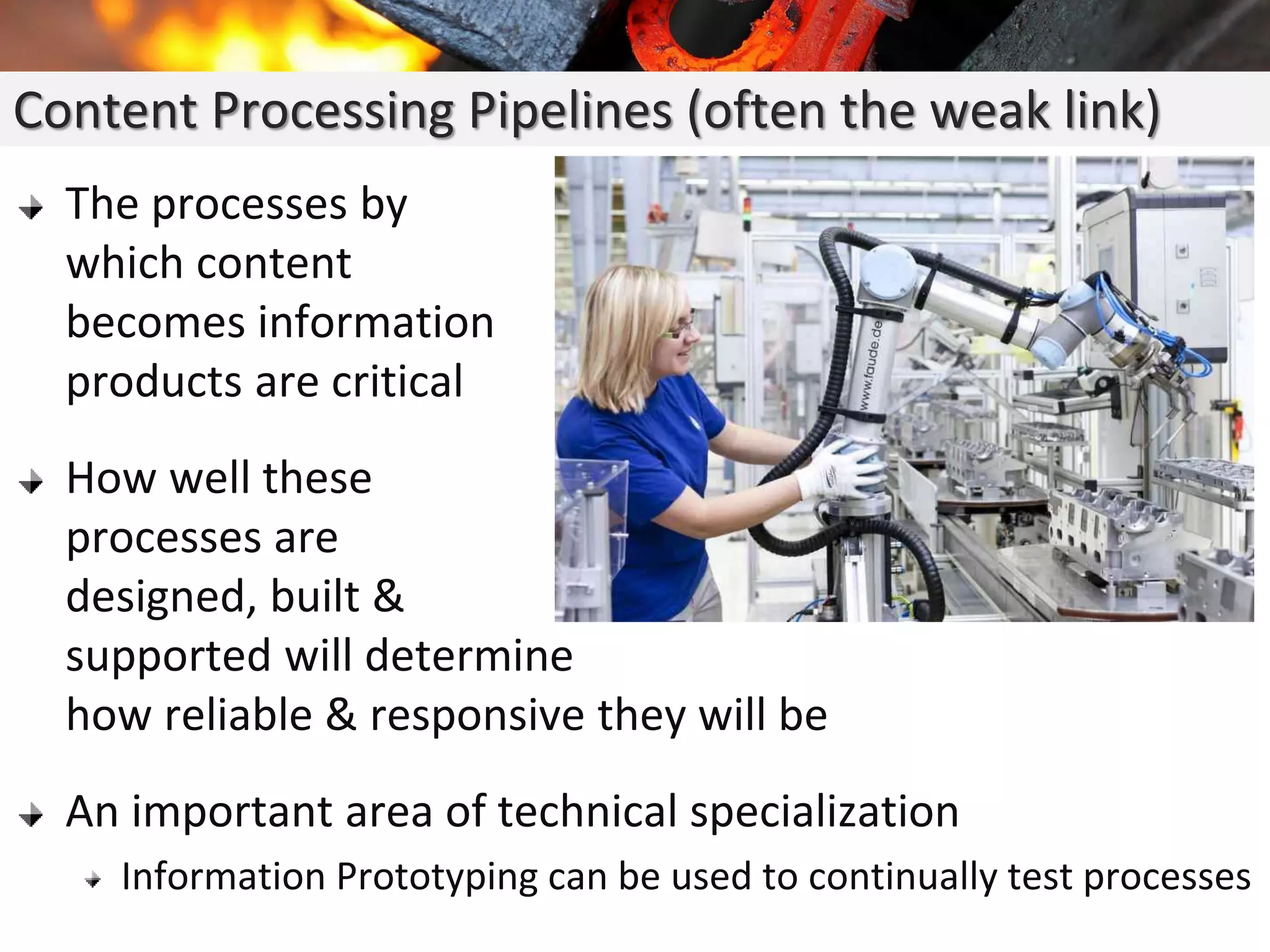 The processes by
which content
becomes information
products are critical
How well these
processes are
designed, built &
supported will determine
how reliable & responsive they will be
An important area of technical specialization
Information Prototyping can be used to continually test processes
Content Processing Pipelines (often the weak link)
 