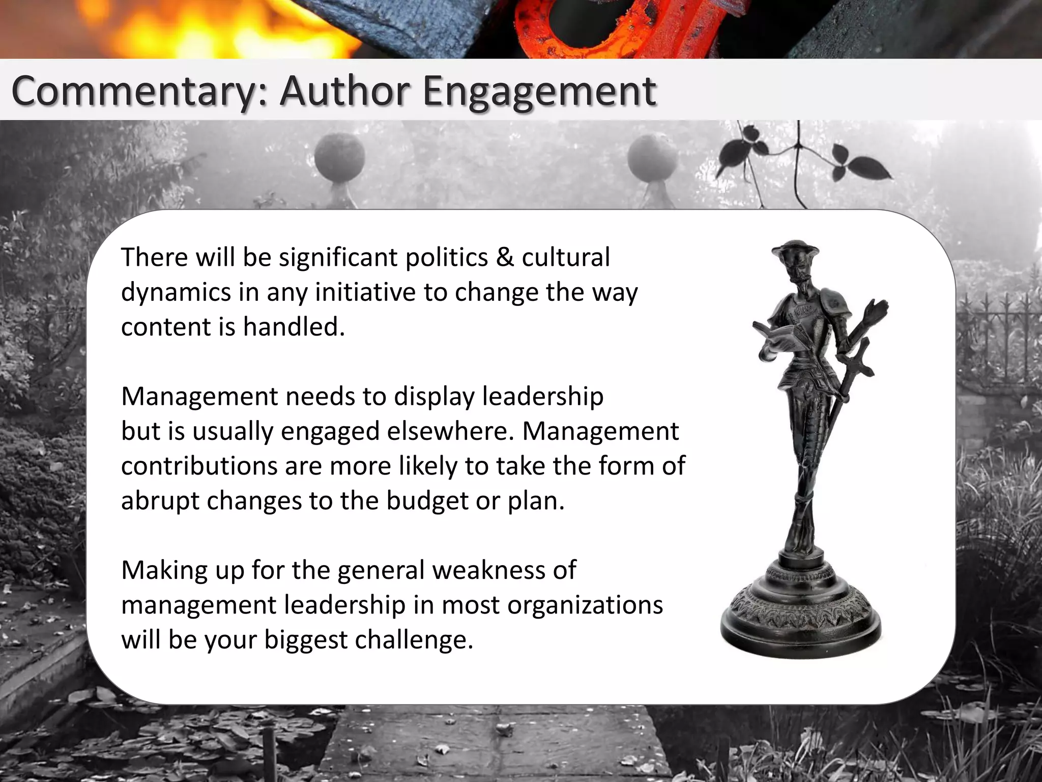 Commentary: Author Engagement
There will be significant politics & cultural
dynamics in any initiative to change the way
content is handled.
Management needs to display leadership
but is usually engaged elsewhere. Management
contributions are more likely to take the form of
abrupt changes to the budget or plan.
Making up for the general weakness of
management leadership in most organizations
will be your biggest challenge.
 