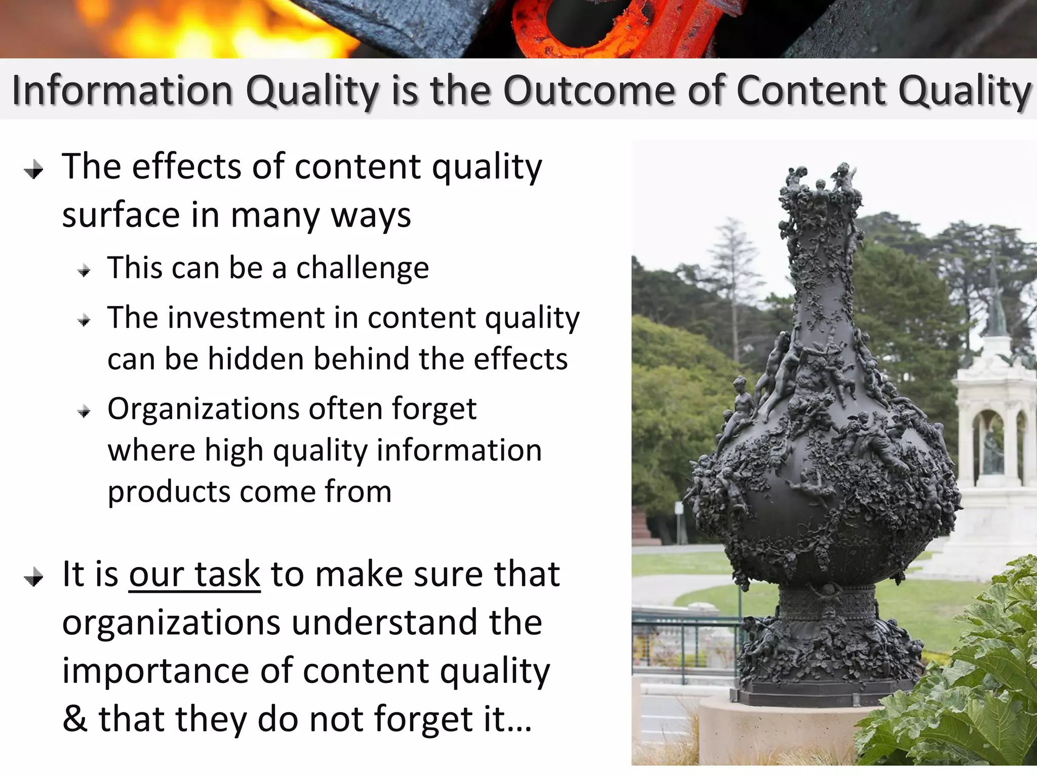 The effects of content quality
surface in many ways
This can be a challenge
The investment in content quality
can be hidden behind the effects
Organizations often forget
where high quality information
products come from
It is our task to make sure that
organizations understand the
importance of content quality
& that they do not forget it…
Information Quality is the Outcome of Content Quality
 