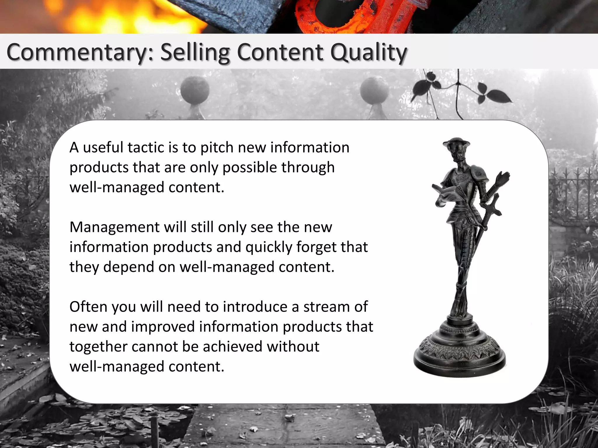 Commentary: Selling Content Quality
A useful tactic is to pitch new information
products that are only possible through
well-managed content.
Management will still only see the new
information products and quickly forget that
they depend on well-managed content.
Often you will need to introduce a stream of
new and improved information products that
together cannot be achieved without
well-managed content.
 