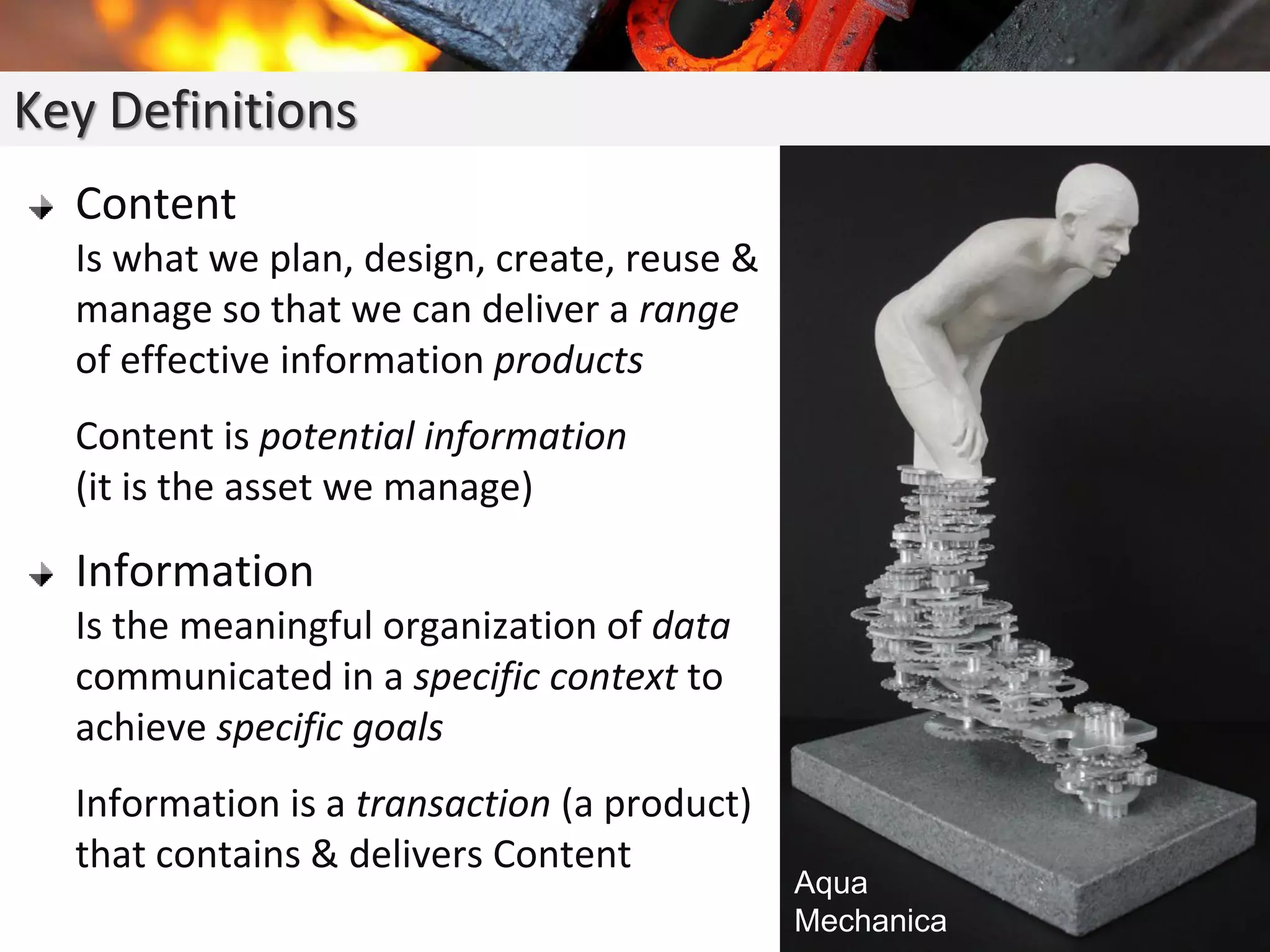 Content
Is what we plan, design, create, reuse &
manage so that we can deliver a range
of effective information products
Content is potential information
(it is the asset we manage)
Information
Is the meaningful organization of data
communicated in a specific context to
achieve specific goals
Information is a transaction (a product)
that contains & delivers Content
Key Definitions
Aqua
Mechanica
 
