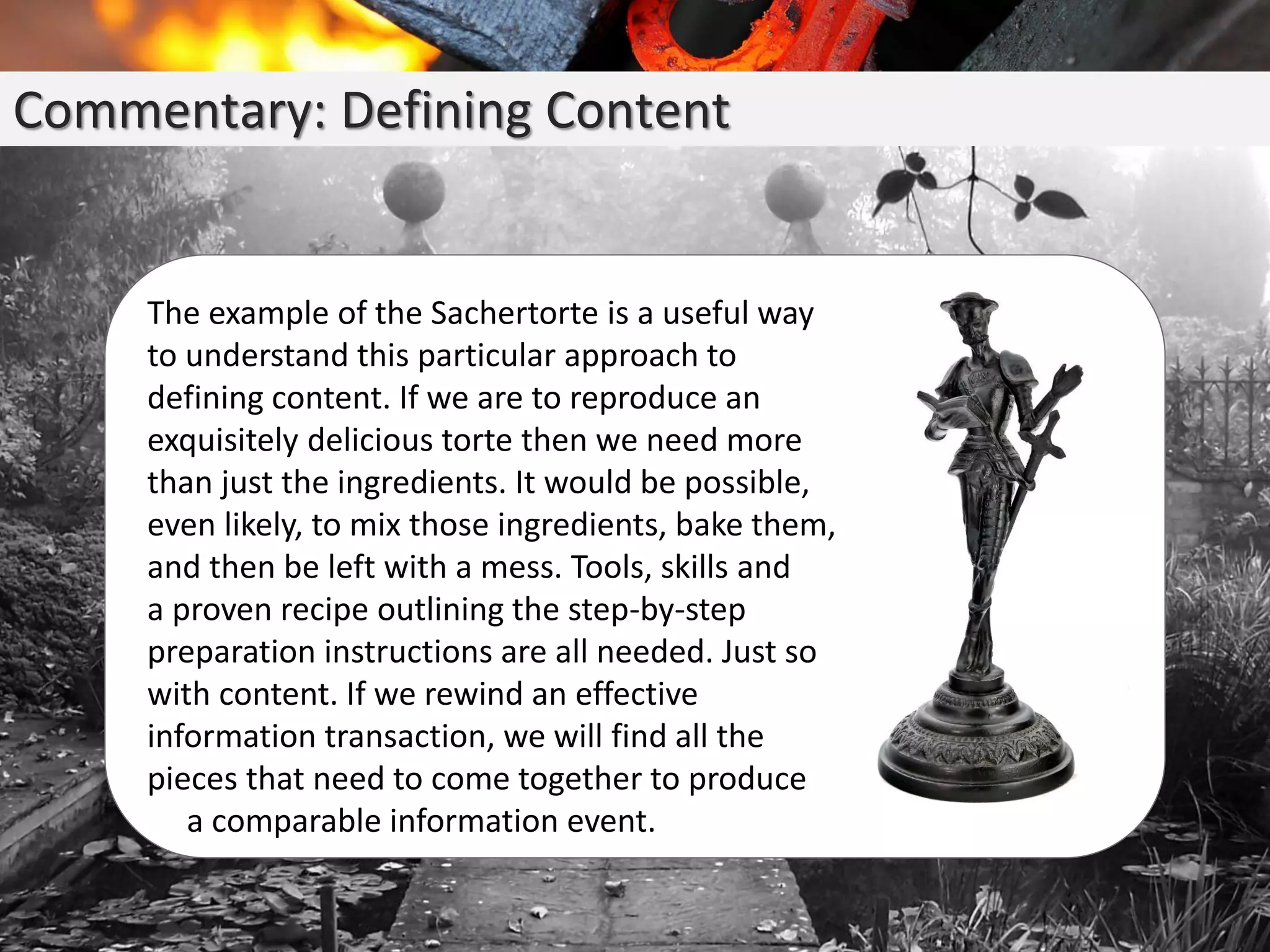 Commentary: Defining Content
The example of the Sachertorte is a useful way
to understand this particular approach to
defining content. If we are to reproduce an
exquisitely delicious torte then we need more
than just the ingredients. It would be possible,
even likely, to mix those ingredients, bake them,
and then be left with a mess. Tools, skills and
a proven recipe outlining the step-by-step
preparation instructions are all needed. Just so
with content. If we rewind an effective
information transaction, we will find all the
pieces that need to come together to produce
a comparable information event.
 