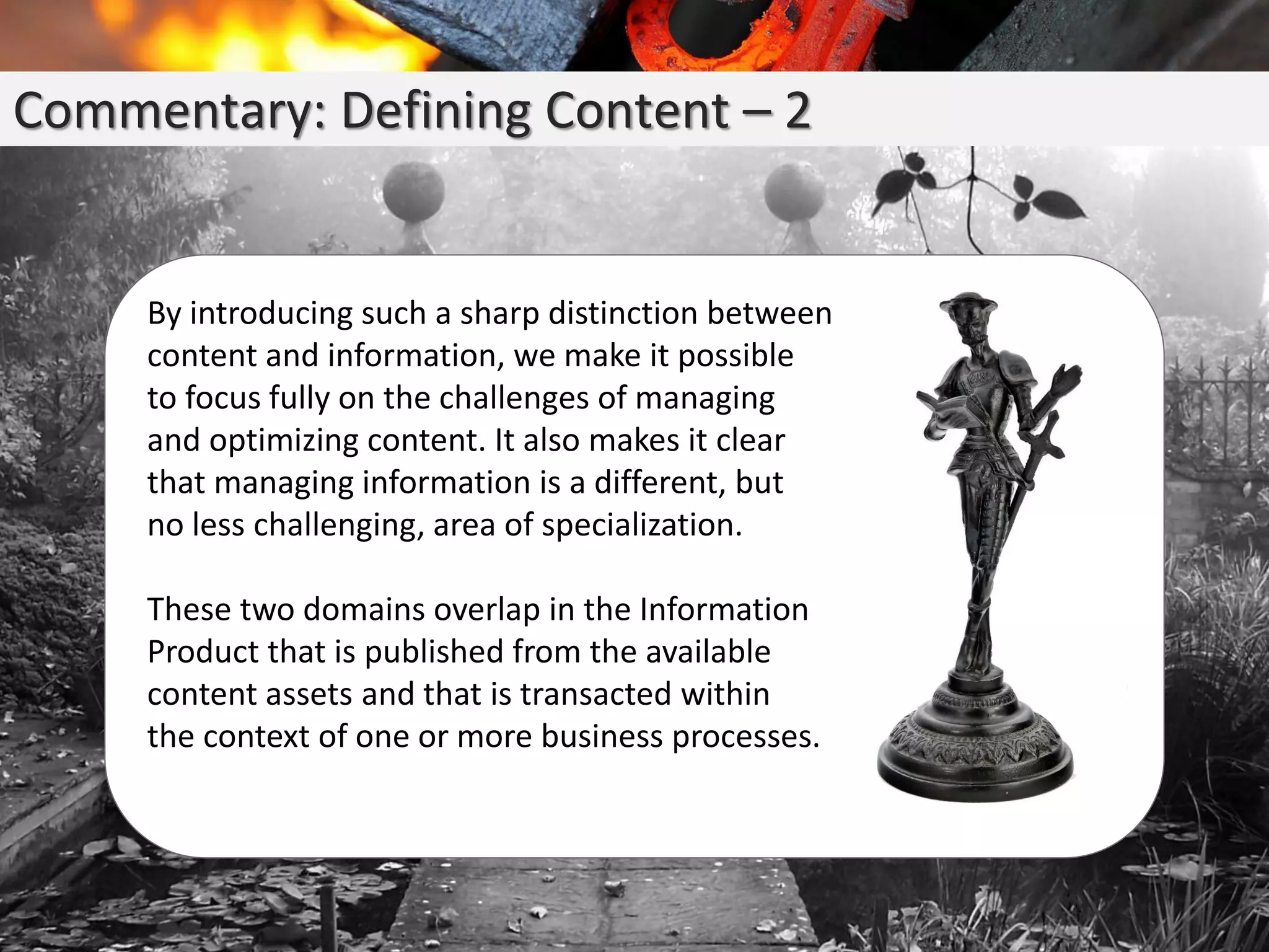 Commentary: Defining Content – 2
By introducing such a sharp distinction between
content and information, we make it possible
to focus fully on the challenges of managing
and optimizing content. It also makes it clear
that managing information is a different, but
no less challenging, area of specialization.
These two domains overlap in the Information
Product that is published from the available
content assets and that is transacted within
the context of one or more business processes.
 