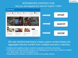 email
search
social
INTEGRATED CONTENT HUB
Get your site targeted and relevant Organic Traffic!
We use machine learning to create custom content feeds and
aggregate relevant content from multiple sources in real-time.
• Creating and updating unique content is expensive and time consuming.
• Finding and curating trending content is a challenge given how much content is created
on a daily basis, and how competitive it is.
• Outsourcing the creation of content results in low quality content.
 