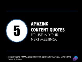 5

AMAZING
CONTENT QUOTES
TO USE IN YOUR
NEXT MEETING.

STACY	
  MINERO	
  /	
  MANAGING	
  DIRECTOR,	
  CONTENT	
  STRATEGY	
  /	
  MINDSHARE	
  
Twi4er:	
  @slminero	
  

 