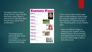 This is a very simple content page
with a simple heading Content page.
It is a school magazine. The font of
the heading is in bold and bright in
color. Shocking pink is a very cheerful
color.
There are different image os
school ground, students, books,
direction board. All are precisely
and neatly placed on one side to
give the content page a decent
and serious look.
The page number is given
along with the’ page’ and the
description given below is
precise and in light blue. Blue
and pink are a good color
combination.
The background is
white and clear. There
is no further
information. It is a very
precise content page.
 