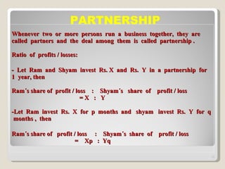 Whenever  two  or  more  persons  run  a  business  together,  they  are  called  partners  and  the  deal  among  them  is  called  partnership . Ratio  of  profits / losses: -  Let  Ram  and  Shyam  invest  Rs. X  and  Rs.  Y  in  a  partnership  for  1  year, then Ram´s share of  profit / loss  :  Shyam´s  share  of  profit / loss   = X  :  Y -Let  Ram  invest  Rs.  X  for  p  months  and  shyam  invest  Rs.  Y  for  q  months ,  then Ram´s share of  profit / loss  :  Shyam´s  share  of  profit / loss   =  Xp  :  Yq  PARTNERSHIP 