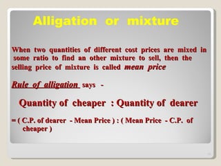 When  two  quantities  of  different  cost  prices  are  mixed  in  some  ratio  to  find  an  other  mixture  to  sell,  then  the  selling  price  of  mixture  is  called  mean  price Rule  of  alligation  says  -    Quantity of  cheaper  : Quantity of  dearer = ( C.P. of dearer  - Mean Price ) : ( Mean Price  - C.P.  of  cheaper ) Alligation  or  mixture  